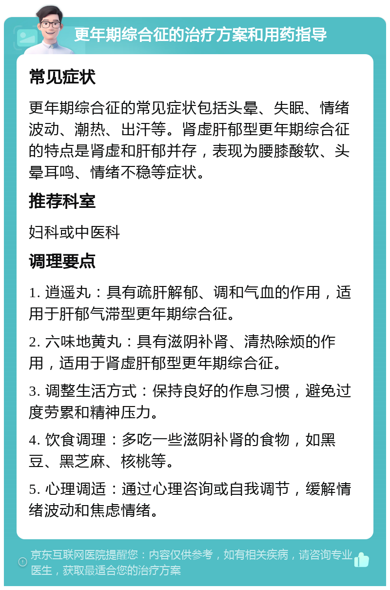 更年期综合征的治疗方案和用药指导 常见症状 更年期综合征的常见症状包括头晕、失眠、情绪波动、潮热、出汗等。肾虚肝郁型更年期综合征的特点是肾虚和肝郁并存，表现为腰膝酸软、头晕耳鸣、情绪不稳等症状。 推荐科室 妇科或中医科 调理要点 1. 逍遥丸：具有疏肝解郁、调和气血的作用，适用于肝郁气滞型更年期综合征。 2. 六味地黄丸：具有滋阴补肾、清热除烦的作用，适用于肾虚肝郁型更年期综合征。 3. 调整生活方式：保持良好的作息习惯，避免过度劳累和精神压力。 4. 饮食调理：多吃一些滋阴补肾的食物，如黑豆、黑芝麻、核桃等。 5. 心理调适：通过心理咨询或自我调节，缓解情绪波动和焦虑情绪。