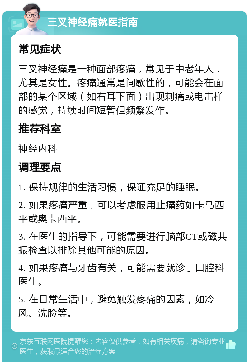 三叉神经痛就医指南 常见症状 三叉神经痛是一种面部疼痛，常见于中老年人，尤其是女性。疼痛通常是间歇性的，可能会在面部的某个区域（如右耳下面）出现刺痛或电击样的感觉，持续时间短暂但频繁发作。 推荐科室 神经内科 调理要点 1. 保持规律的生活习惯，保证充足的睡眠。 2. 如果疼痛严重，可以考虑服用止痛药如卡马西平或奥卡西平。 3. 在医生的指导下，可能需要进行脑部CT或磁共振检查以排除其他可能的原因。 4. 如果疼痛与牙齿有关，可能需要就诊于口腔科医生。 5. 在日常生活中，避免触发疼痛的因素，如冷风、洗脸等。