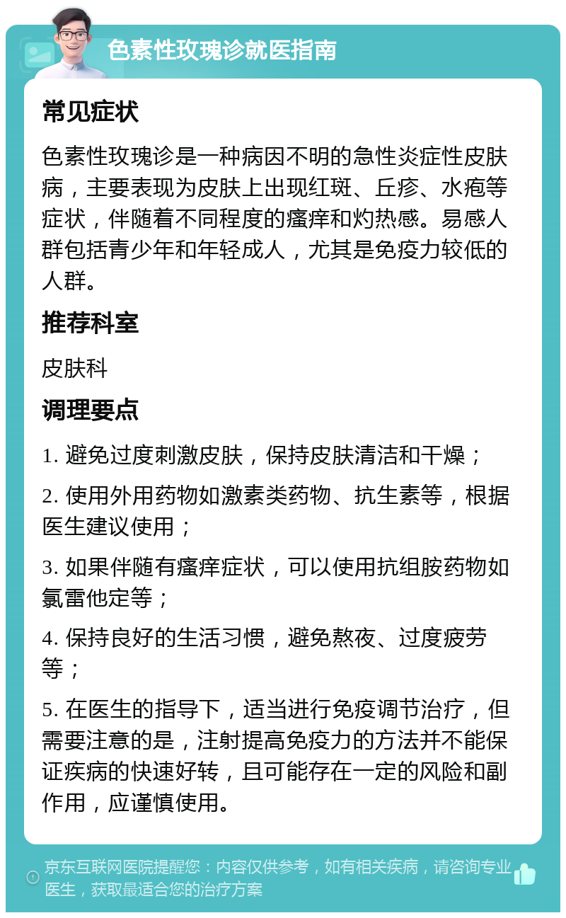 色素性玫瑰诊就医指南 常见症状 色素性玫瑰诊是一种病因不明的急性炎症性皮肤病，主要表现为皮肤上出现红斑、丘疹、水疱等症状，伴随着不同程度的瘙痒和灼热感。易感人群包括青少年和年轻成人，尤其是免疫力较低的人群。 推荐科室 皮肤科 调理要点 1. 避免过度刺激皮肤，保持皮肤清洁和干燥； 2. 使用外用药物如激素类药物、抗生素等，根据医生建议使用； 3. 如果伴随有瘙痒症状，可以使用抗组胺药物如氯雷他定等； 4. 保持良好的生活习惯，避免熬夜、过度疲劳等； 5. 在医生的指导下，适当进行免疫调节治疗，但需要注意的是，注射提高免疫力的方法并不能保证疾病的快速好转，且可能存在一定的风险和副作用，应谨慎使用。