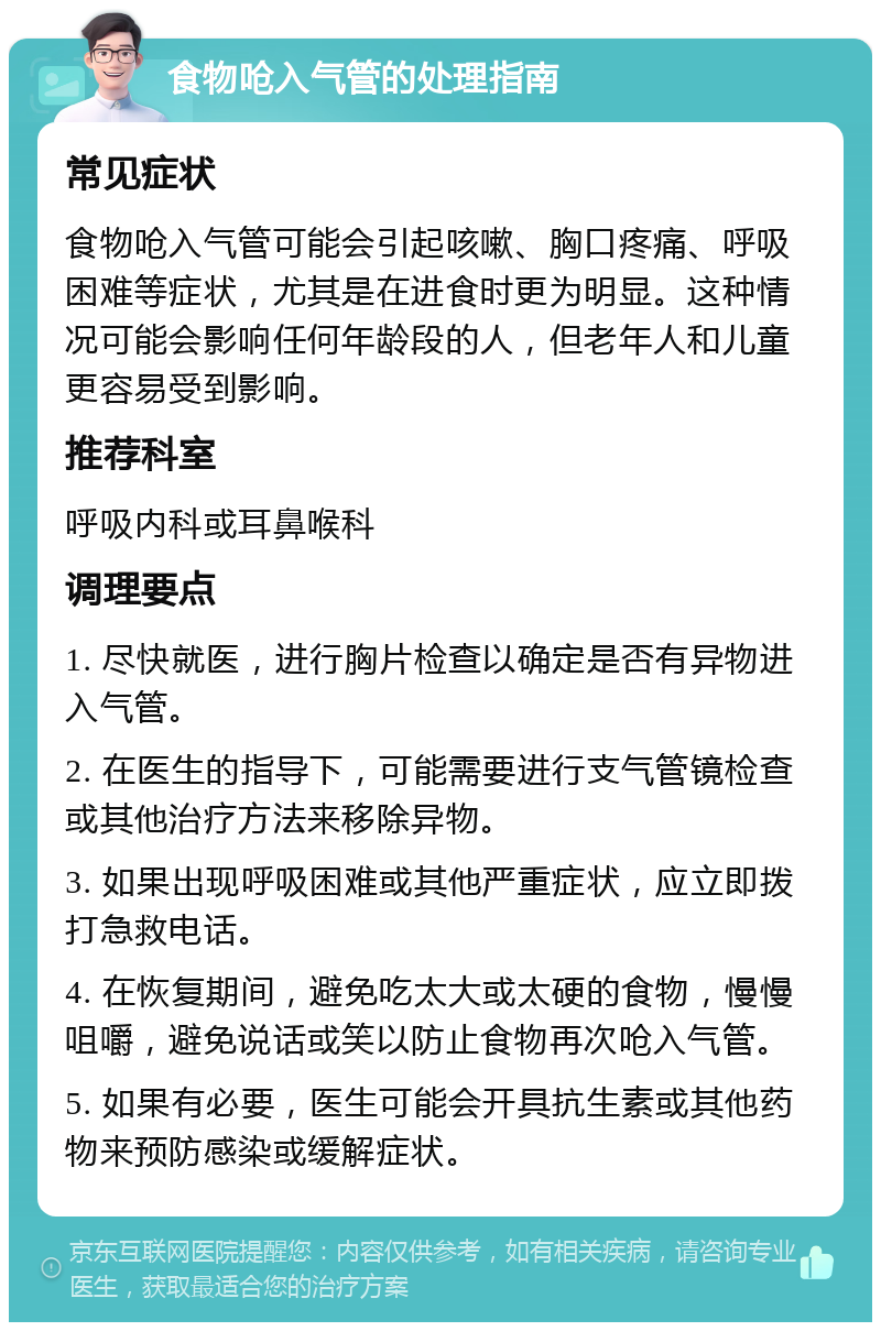 食物呛入气管的处理指南 常见症状 食物呛入气管可能会引起咳嗽、胸口疼痛、呼吸困难等症状，尤其是在进食时更为明显。这种情况可能会影响任何年龄段的人，但老年人和儿童更容易受到影响。 推荐科室 呼吸内科或耳鼻喉科 调理要点 1. 尽快就医，进行胸片检查以确定是否有异物进入气管。 2. 在医生的指导下，可能需要进行支气管镜检查或其他治疗方法来移除异物。 3. 如果出现呼吸困难或其他严重症状，应立即拨打急救电话。 4. 在恢复期间，避免吃太大或太硬的食物，慢慢咀嚼，避免说话或笑以防止食物再次呛入气管。 5. 如果有必要，医生可能会开具抗生素或其他药物来预防感染或缓解症状。