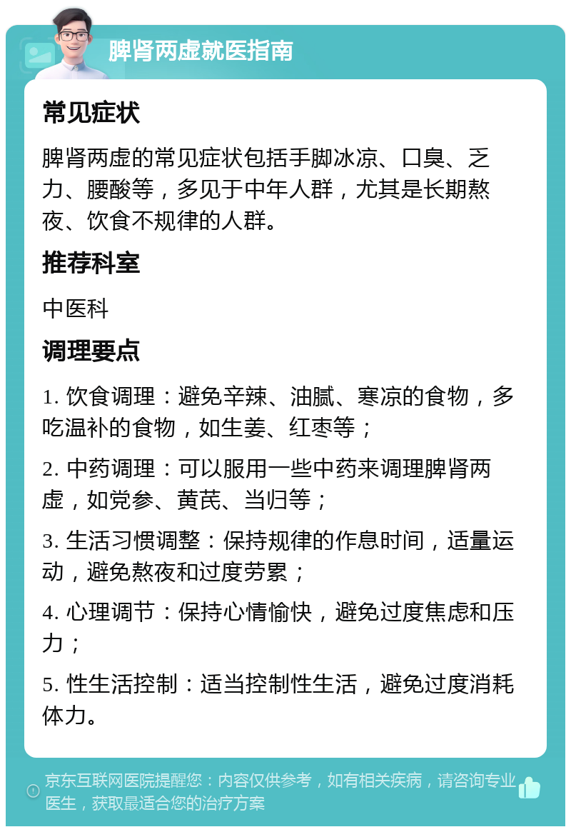 脾肾两虚就医指南 常见症状 脾肾两虚的常见症状包括手脚冰凉、口臭、乏力、腰酸等，多见于中年人群，尤其是长期熬夜、饮食不规律的人群。 推荐科室 中医科 调理要点 1. 饮食调理：避免辛辣、油腻、寒凉的食物，多吃温补的食物，如生姜、红枣等； 2. 中药调理：可以服用一些中药来调理脾肾两虚，如党参、黄芪、当归等； 3. 生活习惯调整：保持规律的作息时间，适量运动，避免熬夜和过度劳累； 4. 心理调节：保持心情愉快，避免过度焦虑和压力； 5. 性生活控制：适当控制性生活，避免过度消耗体力。