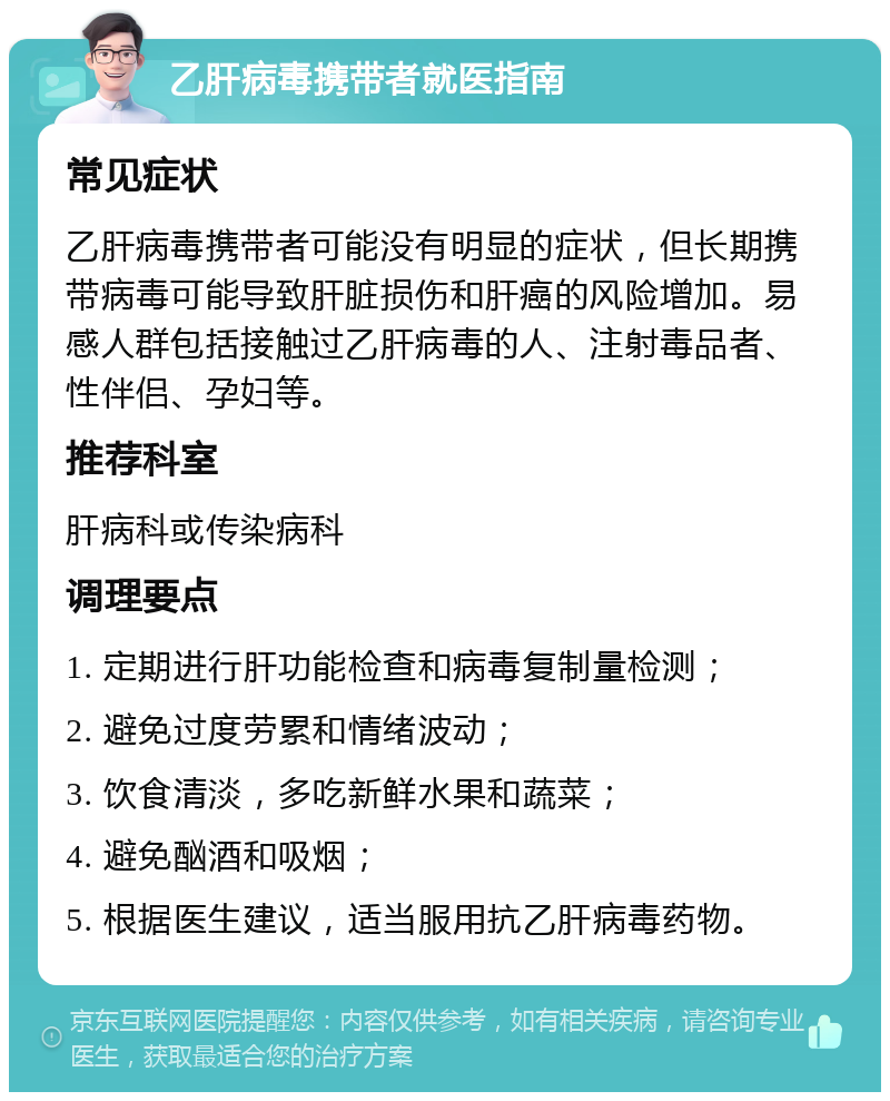 乙肝病毒携带者就医指南 常见症状 乙肝病毒携带者可能没有明显的症状，但长期携带病毒可能导致肝脏损伤和肝癌的风险增加。易感人群包括接触过乙肝病毒的人、注射毒品者、性伴侣、孕妇等。 推荐科室 肝病科或传染病科 调理要点 1. 定期进行肝功能检查和病毒复制量检测； 2. 避免过度劳累和情绪波动； 3. 饮食清淡，多吃新鲜水果和蔬菜； 4. 避免酗酒和吸烟； 5. 根据医生建议，适当服用抗乙肝病毒药物。