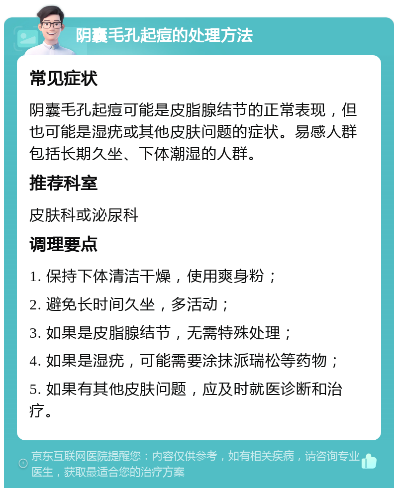 阴囊毛孔起痘的处理方法 常见症状 阴囊毛孔起痘可能是皮脂腺结节的正常表现，但也可能是湿疣或其他皮肤问题的症状。易感人群包括长期久坐、下体潮湿的人群。 推荐科室 皮肤科或泌尿科 调理要点 1. 保持下体清洁干燥，使用爽身粉； 2. 避免长时间久坐，多活动； 3. 如果是皮脂腺结节，无需特殊处理； 4. 如果是湿疣，可能需要涂抹派瑞松等药物； 5. 如果有其他皮肤问题，应及时就医诊断和治疗。