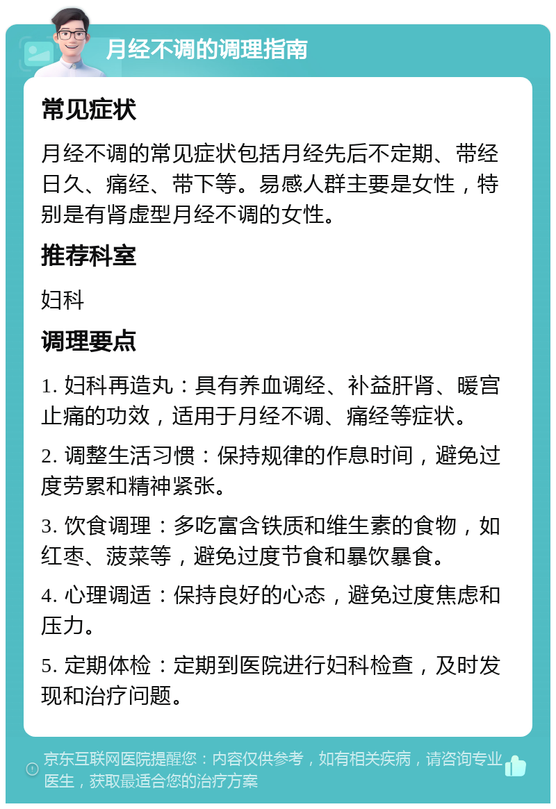 月经不调的调理指南 常见症状 月经不调的常见症状包括月经先后不定期、带经日久、痛经、带下等。易感人群主要是女性，特别是有肾虚型月经不调的女性。 推荐科室 妇科 调理要点 1. 妇科再造丸：具有养血调经、补益肝肾、暖宫止痛的功效，适用于月经不调、痛经等症状。 2. 调整生活习惯：保持规律的作息时间，避免过度劳累和精神紧张。 3. 饮食调理：多吃富含铁质和维生素的食物，如红枣、菠菜等，避免过度节食和暴饮暴食。 4. 心理调适：保持良好的心态，避免过度焦虑和压力。 5. 定期体检：定期到医院进行妇科检查，及时发现和治疗问题。