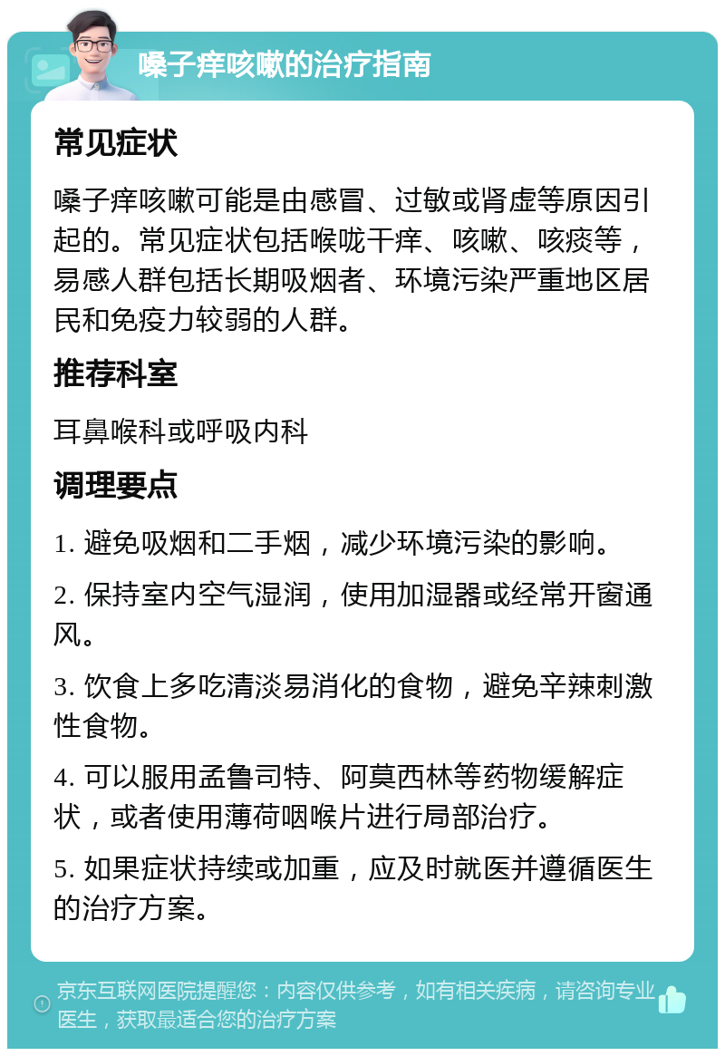 嗓子痒咳嗽的治疗指南 常见症状 嗓子痒咳嗽可能是由感冒、过敏或肾虚等原因引起的。常见症状包括喉咙干痒、咳嗽、咳痰等，易感人群包括长期吸烟者、环境污染严重地区居民和免疫力较弱的人群。 推荐科室 耳鼻喉科或呼吸内科 调理要点 1. 避免吸烟和二手烟，减少环境污染的影响。 2. 保持室内空气湿润，使用加湿器或经常开窗通风。 3. 饮食上多吃清淡易消化的食物，避免辛辣刺激性食物。 4. 可以服用孟鲁司特、阿莫西林等药物缓解症状，或者使用薄荷咽喉片进行局部治疗。 5. 如果症状持续或加重，应及时就医并遵循医生的治疗方案。