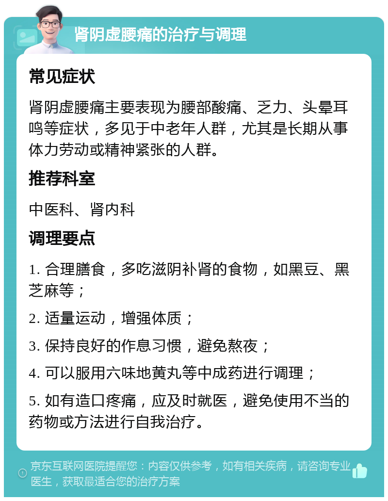 肾阴虚腰痛的治疗与调理 常见症状 肾阴虚腰痛主要表现为腰部酸痛、乏力、头晕耳鸣等症状，多见于中老年人群，尤其是长期从事体力劳动或精神紧张的人群。 推荐科室 中医科、肾内科 调理要点 1. 合理膳食，多吃滋阴补肾的食物，如黑豆、黑芝麻等； 2. 适量运动，增强体质； 3. 保持良好的作息习惯，避免熬夜； 4. 可以服用六味地黄丸等中成药进行调理； 5. 如有造口疼痛，应及时就医，避免使用不当的药物或方法进行自我治疗。