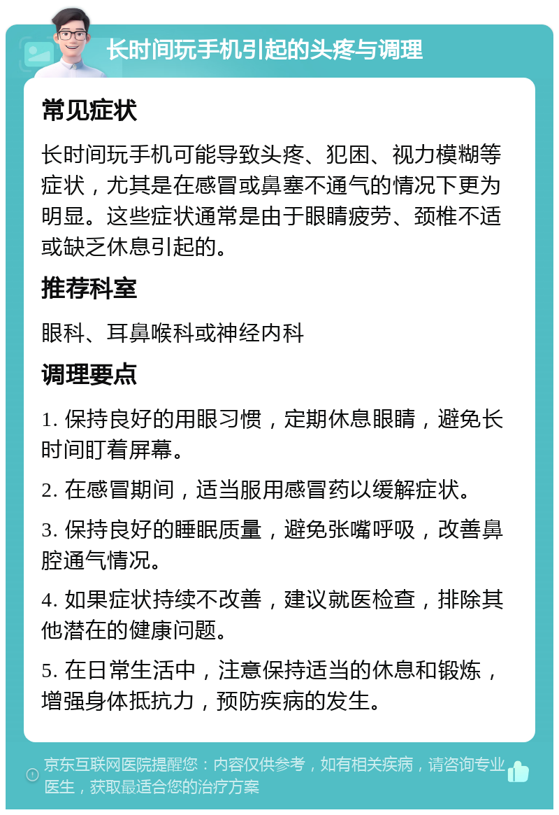 长时间玩手机引起的头疼与调理 常见症状 长时间玩手机可能导致头疼、犯困、视力模糊等症状，尤其是在感冒或鼻塞不通气的情况下更为明显。这些症状通常是由于眼睛疲劳、颈椎不适或缺乏休息引起的。 推荐科室 眼科、耳鼻喉科或神经内科 调理要点 1. 保持良好的用眼习惯，定期休息眼睛，避免长时间盯着屏幕。 2. 在感冒期间，适当服用感冒药以缓解症状。 3. 保持良好的睡眠质量，避免张嘴呼吸，改善鼻腔通气情况。 4. 如果症状持续不改善，建议就医检查，排除其他潜在的健康问题。 5. 在日常生活中，注意保持适当的休息和锻炼，增强身体抵抗力，预防疾病的发生。