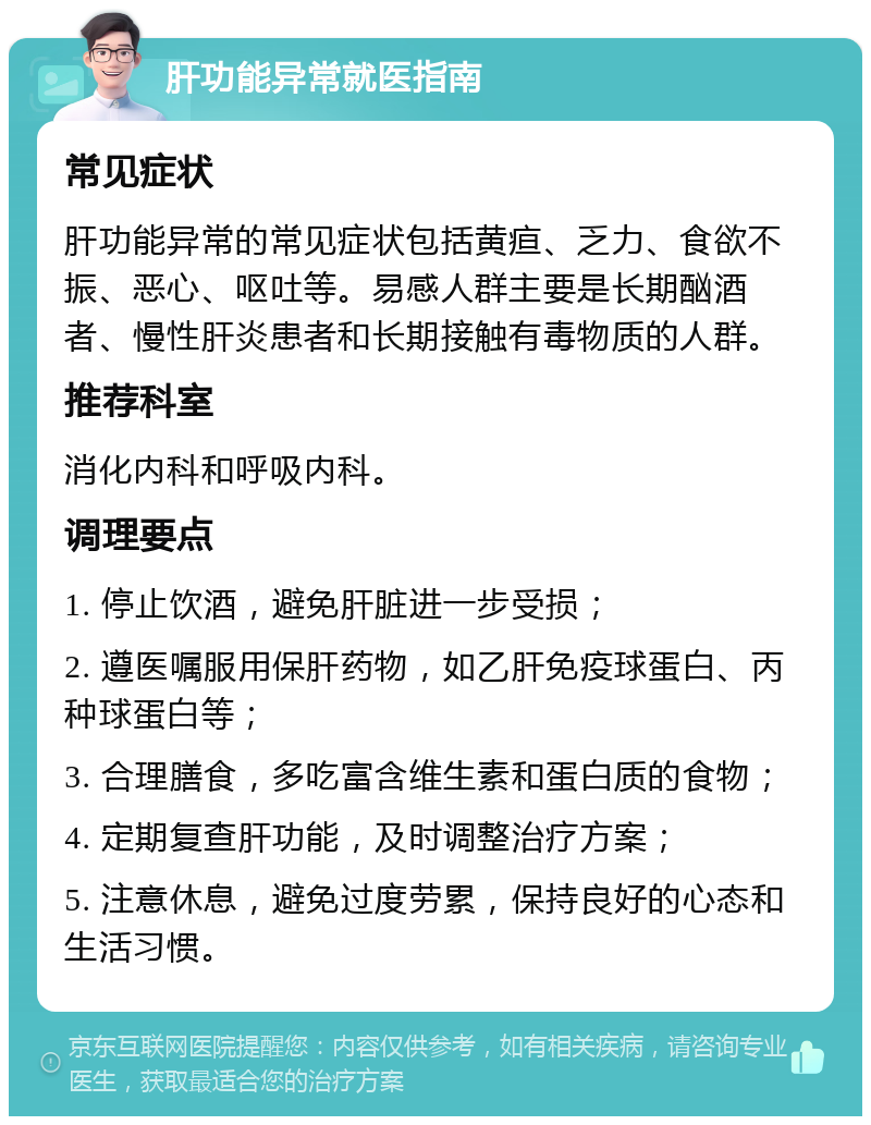 肝功能异常就医指南 常见症状 肝功能异常的常见症状包括黄疸、乏力、食欲不振、恶心、呕吐等。易感人群主要是长期酗酒者、慢性肝炎患者和长期接触有毒物质的人群。 推荐科室 消化内科和呼吸内科。 调理要点 1. 停止饮酒，避免肝脏进一步受损； 2. 遵医嘱服用保肝药物，如乙肝免疫球蛋白、丙种球蛋白等； 3. 合理膳食，多吃富含维生素和蛋白质的食物； 4. 定期复查肝功能，及时调整治疗方案； 5. 注意休息，避免过度劳累，保持良好的心态和生活习惯。