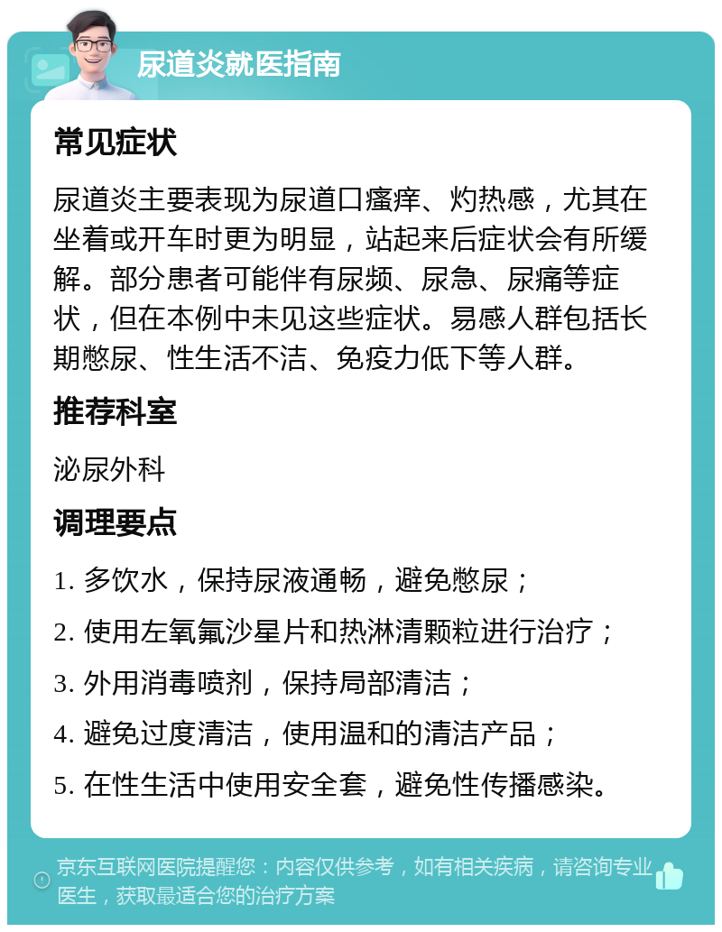 尿道炎就医指南 常见症状 尿道炎主要表现为尿道口瘙痒、灼热感，尤其在坐着或开车时更为明显，站起来后症状会有所缓解。部分患者可能伴有尿频、尿急、尿痛等症状，但在本例中未见这些症状。易感人群包括长期憋尿、性生活不洁、免疫力低下等人群。 推荐科室 泌尿外科 调理要点 1. 多饮水，保持尿液通畅，避免憋尿； 2. 使用左氧氟沙星片和热淋清颗粒进行治疗； 3. 外用消毒喷剂，保持局部清洁； 4. 避免过度清洁，使用温和的清洁产品； 5. 在性生活中使用安全套，避免性传播感染。