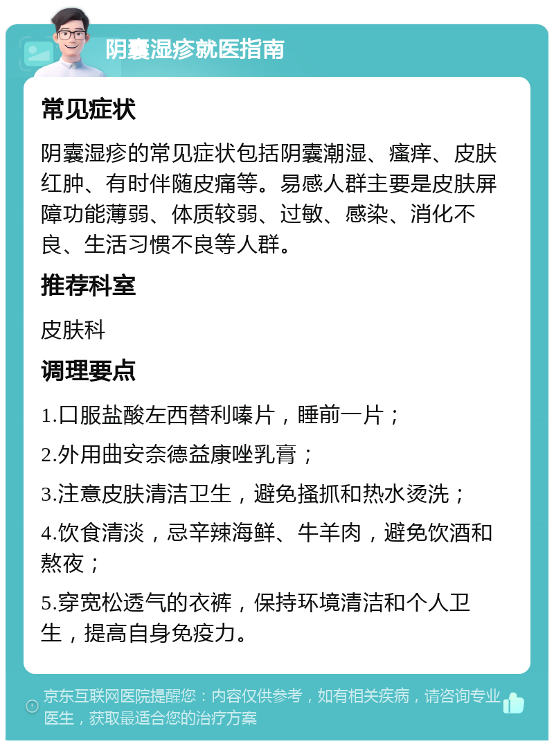 阴囊湿疹就医指南 常见症状 阴囊湿疹的常见症状包括阴囊潮湿、瘙痒、皮肤红肿、有时伴随皮痛等。易感人群主要是皮肤屏障功能薄弱、体质较弱、过敏、感染、消化不良、生活习惯不良等人群。 推荐科室 皮肤科 调理要点 1.口服盐酸左西替利嗪片，睡前一片； 2.外用曲安奈德益康唑乳膏； 3.注意皮肤清洁卫生，避免搔抓和热水烫洗； 4.饮食清淡，忌辛辣海鲜、牛羊肉，避免饮酒和熬夜； 5.穿宽松透气的衣裤，保持环境清洁和个人卫生，提高自身免疫力。