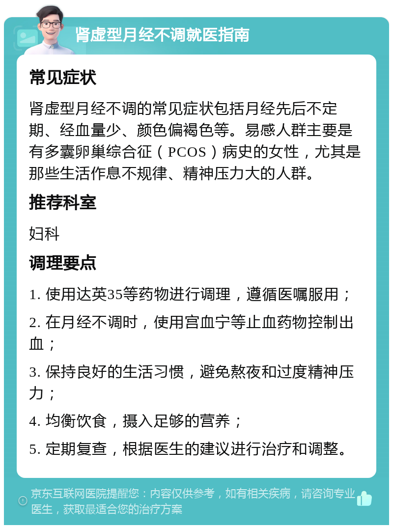 肾虚型月经不调就医指南 常见症状 肾虚型月经不调的常见症状包括月经先后不定期、经血量少、颜色偏褐色等。易感人群主要是有多囊卵巢综合征（PCOS）病史的女性，尤其是那些生活作息不规律、精神压力大的人群。 推荐科室 妇科 调理要点 1. 使用达英35等药物进行调理，遵循医嘱服用； 2. 在月经不调时，使用宫血宁等止血药物控制出血； 3. 保持良好的生活习惯，避免熬夜和过度精神压力； 4. 均衡饮食，摄入足够的营养； 5. 定期复查，根据医生的建议进行治疗和调整。