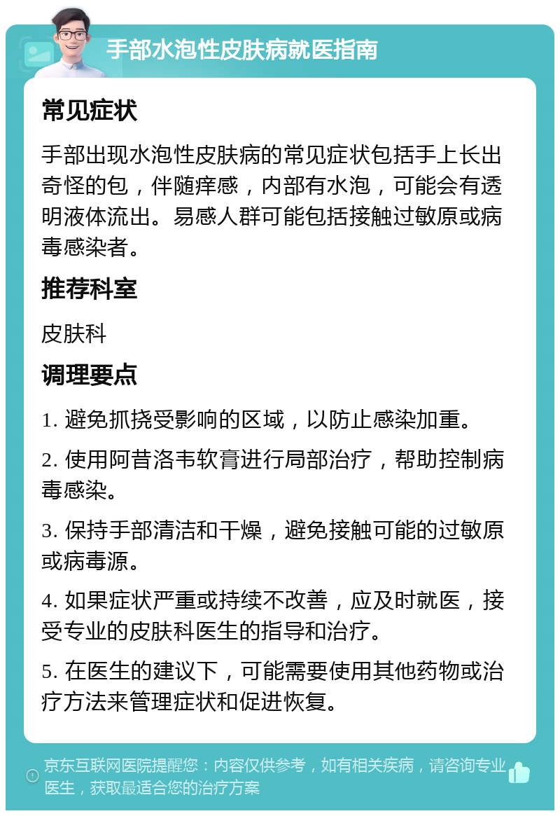 手部水泡性皮肤病就医指南 常见症状 手部出现水泡性皮肤病的常见症状包括手上长出奇怪的包，伴随痒感，内部有水泡，可能会有透明液体流出。易感人群可能包括接触过敏原或病毒感染者。 推荐科室 皮肤科 调理要点 1. 避免抓挠受影响的区域，以防止感染加重。 2. 使用阿昔洛韦软膏进行局部治疗，帮助控制病毒感染。 3. 保持手部清洁和干燥，避免接触可能的过敏原或病毒源。 4. 如果症状严重或持续不改善，应及时就医，接受专业的皮肤科医生的指导和治疗。 5. 在医生的建议下，可能需要使用其他药物或治疗方法来管理症状和促进恢复。