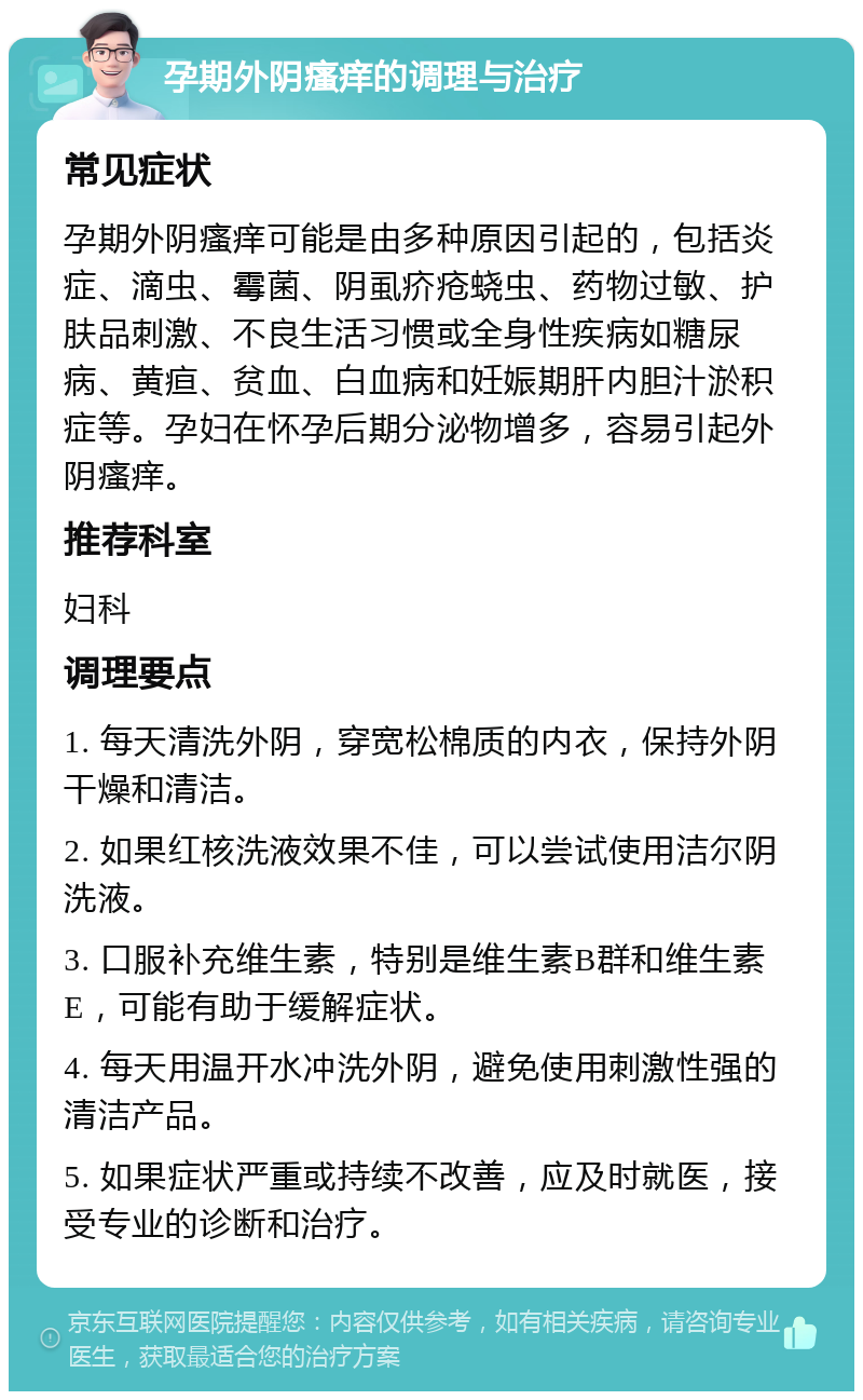 孕期外阴瘙痒的调理与治疗 常见症状 孕期外阴瘙痒可能是由多种原因引起的，包括炎症、滴虫、霉菌、阴虱疥疮蛲虫、药物过敏、护肤品刺激、不良生活习惯或全身性疾病如糖尿病、黄疸、贫血、白血病和妊娠期肝内胆汁淤积症等。孕妇在怀孕后期分泌物增多，容易引起外阴瘙痒。 推荐科室 妇科 调理要点 1. 每天清洗外阴，穿宽松棉质的内衣，保持外阴干燥和清洁。 2. 如果红核洗液效果不佳，可以尝试使用洁尔阴洗液。 3. 口服补充维生素，特别是维生素B群和维生素E，可能有助于缓解症状。 4. 每天用温开水冲洗外阴，避免使用刺激性强的清洁产品。 5. 如果症状严重或持续不改善，应及时就医，接受专业的诊断和治疗。