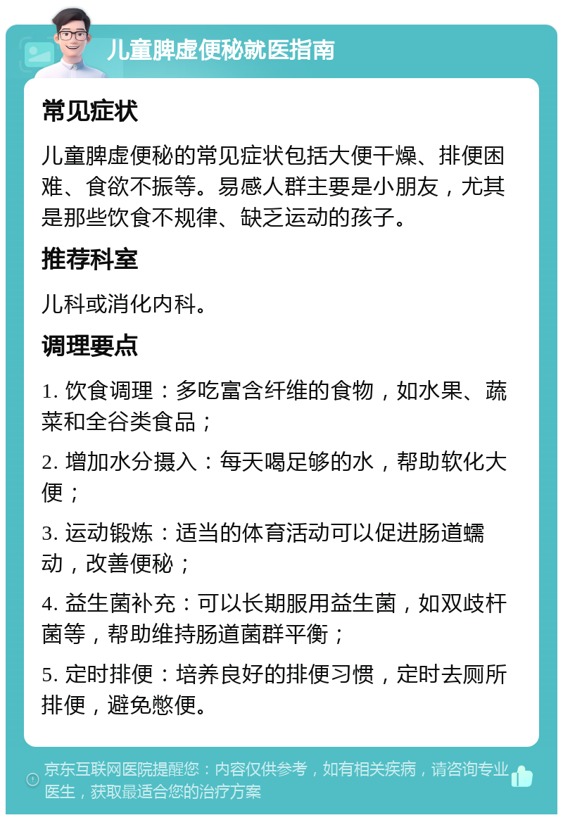 儿童脾虚便秘就医指南 常见症状 儿童脾虚便秘的常见症状包括大便干燥、排便困难、食欲不振等。易感人群主要是小朋友，尤其是那些饮食不规律、缺乏运动的孩子。 推荐科室 儿科或消化内科。 调理要点 1. 饮食调理：多吃富含纤维的食物，如水果、蔬菜和全谷类食品； 2. 增加水分摄入：每天喝足够的水，帮助软化大便； 3. 运动锻炼：适当的体育活动可以促进肠道蠕动，改善便秘； 4. 益生菌补充：可以长期服用益生菌，如双歧杆菌等，帮助维持肠道菌群平衡； 5. 定时排便：培养良好的排便习惯，定时去厕所排便，避免憋便。