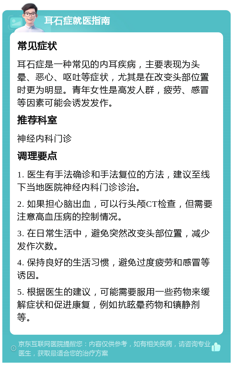 耳石症就医指南 常见症状 耳石症是一种常见的内耳疾病，主要表现为头晕、恶心、呕吐等症状，尤其是在改变头部位置时更为明显。青年女性是高发人群，疲劳、感冒等因素可能会诱发发作。 推荐科室 神经内科门诊 调理要点 1. 医生有手法确诊和手法复位的方法，建议至线下当地医院神经内科门诊诊治。 2. 如果担心脑出血，可以行头颅CT检查，但需要注意高血压病的控制情况。 3. 在日常生活中，避免突然改变头部位置，减少发作次数。 4. 保持良好的生活习惯，避免过度疲劳和感冒等诱因。 5. 根据医生的建议，可能需要服用一些药物来缓解症状和促进康复，例如抗眩晕药物和镇静剂等。