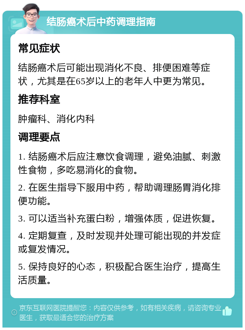 结肠癌术后中药调理指南 常见症状 结肠癌术后可能出现消化不良、排便困难等症状，尤其是在65岁以上的老年人中更为常见。 推荐科室 肿瘤科、消化内科 调理要点 1. 结肠癌术后应注意饮食调理，避免油腻、刺激性食物，多吃易消化的食物。 2. 在医生指导下服用中药，帮助调理肠胃消化排便功能。 3. 可以适当补充蛋白粉，增强体质，促进恢复。 4. 定期复查，及时发现并处理可能出现的并发症或复发情况。 5. 保持良好的心态，积极配合医生治疗，提高生活质量。