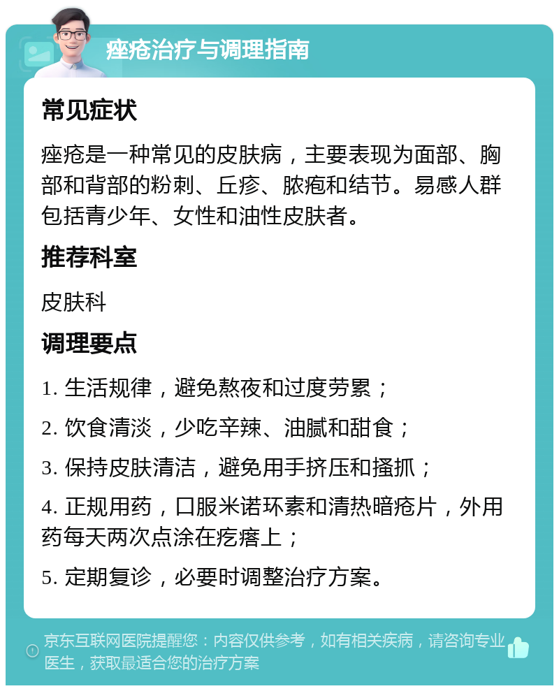 痤疮治疗与调理指南 常见症状 痤疮是一种常见的皮肤病，主要表现为面部、胸部和背部的粉刺、丘疹、脓疱和结节。易感人群包括青少年、女性和油性皮肤者。 推荐科室 皮肤科 调理要点 1. 生活规律，避免熬夜和过度劳累； 2. 饮食清淡，少吃辛辣、油腻和甜食； 3. 保持皮肤清洁，避免用手挤压和搔抓； 4. 正规用药，口服米诺环素和清热暗疮片，外用药每天两次点涂在疙瘩上； 5. 定期复诊，必要时调整治疗方案。