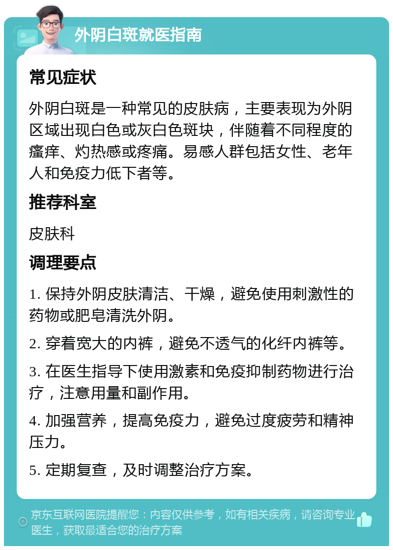 外阴白斑就医指南 常见症状 外阴白斑是一种常见的皮肤病，主要表现为外阴区域出现白色或灰白色斑块，伴随着不同程度的瘙痒、灼热感或疼痛。易感人群包括女性、老年人和免疫力低下者等。 推荐科室 皮肤科 调理要点 1. 保持外阴皮肤清洁、干燥，避免使用刺激性的药物或肥皂清洗外阴。 2. 穿着宽大的内裤，避免不透气的化纤内裤等。 3. 在医生指导下使用激素和免疫抑制药物进行治疗，注意用量和副作用。 4. 加强营养，提高免疫力，避免过度疲劳和精神压力。 5. 定期复查，及时调整治疗方案。