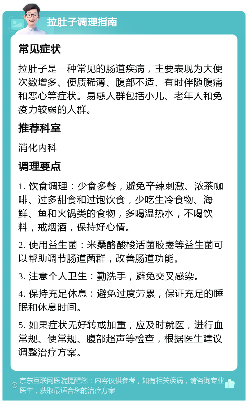 拉肚子调理指南 常见症状 拉肚子是一种常见的肠道疾病，主要表现为大便次数增多、便质稀薄、腹部不适、有时伴随腹痛和恶心等症状。易感人群包括小儿、老年人和免疫力较弱的人群。 推荐科室 消化内科 调理要点 1. 饮食调理：少食多餐，避免辛辣刺激、浓茶咖啡、过多甜食和过饱饮食，少吃生冷食物、海鲜、鱼和火锅类的食物，多喝温热水，不喝饮料，戒烟酒，保持好心情。 2. 使用益生菌：米桑酪酸梭活菌胶囊等益生菌可以帮助调节肠道菌群，改善肠道功能。 3. 注意个人卫生：勤洗手，避免交叉感染。 4. 保持充足休息：避免过度劳累，保证充足的睡眠和休息时间。 5. 如果症状无好转或加重，应及时就医，进行血常规、便常规、腹部超声等检查，根据医生建议调整治疗方案。