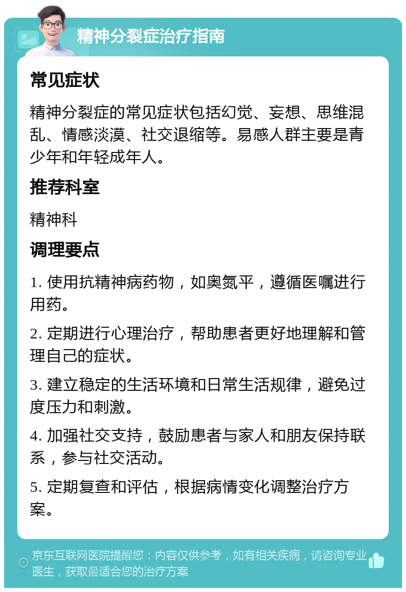 精神分裂症治疗指南 常见症状 精神分裂症的常见症状包括幻觉、妄想、思维混乱、情感淡漠、社交退缩等。易感人群主要是青少年和年轻成年人。 推荐科室 精神科 调理要点 1. 使用抗精神病药物，如奥氮平，遵循医嘱进行用药。 2. 定期进行心理治疗，帮助患者更好地理解和管理自己的症状。 3. 建立稳定的生活环境和日常生活规律，避免过度压力和刺激。 4. 加强社交支持，鼓励患者与家人和朋友保持联系，参与社交活动。 5. 定期复查和评估，根据病情变化调整治疗方案。