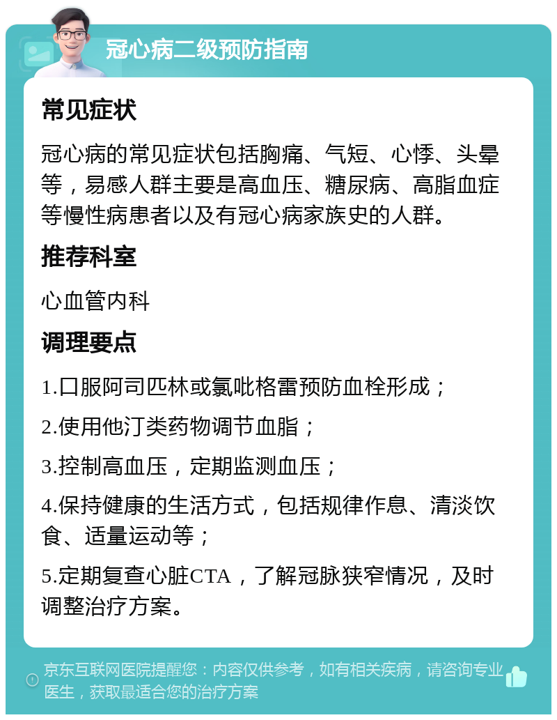 冠心病二级预防指南 常见症状 冠心病的常见症状包括胸痛、气短、心悸、头晕等，易感人群主要是高血压、糖尿病、高脂血症等慢性病患者以及有冠心病家族史的人群。 推荐科室 心血管内科 调理要点 1.口服阿司匹林或氯吡格雷预防血栓形成； 2.使用他汀类药物调节血脂； 3.控制高血压，定期监测血压； 4.保持健康的生活方式，包括规律作息、清淡饮食、适量运动等； 5.定期复查心脏CTA，了解冠脉狭窄情况，及时调整治疗方案。