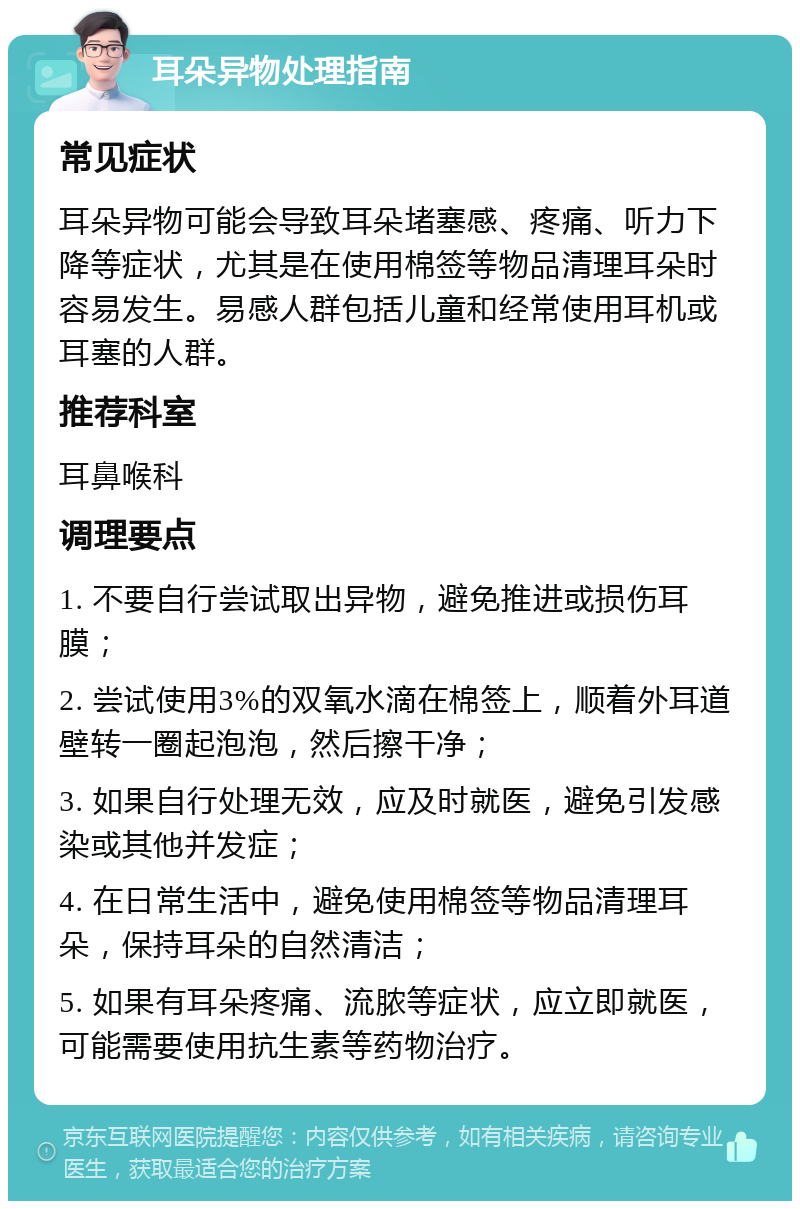 耳朵异物处理指南 常见症状 耳朵异物可能会导致耳朵堵塞感、疼痛、听力下降等症状，尤其是在使用棉签等物品清理耳朵时容易发生。易感人群包括儿童和经常使用耳机或耳塞的人群。 推荐科室 耳鼻喉科 调理要点 1. 不要自行尝试取出异物，避免推进或损伤耳膜； 2. 尝试使用3%的双氧水滴在棉签上，顺着外耳道壁转一圈起泡泡，然后擦干净； 3. 如果自行处理无效，应及时就医，避免引发感染或其他并发症； 4. 在日常生活中，避免使用棉签等物品清理耳朵，保持耳朵的自然清洁； 5. 如果有耳朵疼痛、流脓等症状，应立即就医，可能需要使用抗生素等药物治疗。