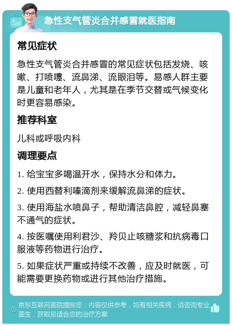 急性支气管炎合并感冒就医指南 常见症状 急性支气管炎合并感冒的常见症状包括发烧、咳嗽、打喷嚏、流鼻涕、流眼泪等。易感人群主要是儿童和老年人，尤其是在季节交替或气候变化时更容易感染。 推荐科室 儿科或呼吸内科 调理要点 1. 给宝宝多喝温开水，保持水分和体力。 2. 使用西替利嗪滴剂来缓解流鼻涕的症状。 3. 使用海盐水喷鼻子，帮助清洁鼻腔，减轻鼻塞不通气的症状。 4. 按医嘱使用利君沙、羚贝止咳糖浆和抗病毒口服液等药物进行治疗。 5. 如果症状严重或持续不改善，应及时就医，可能需要更换药物或进行其他治疗措施。