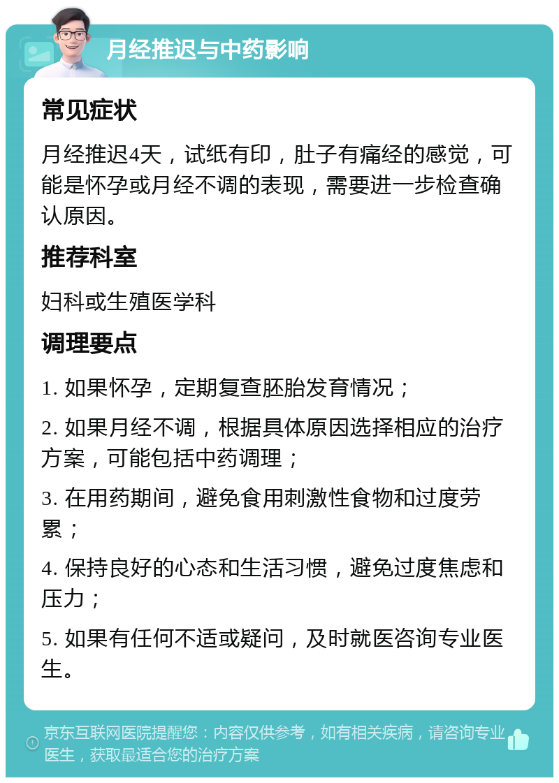 月经推迟与中药影响 常见症状 月经推迟4天，试纸有印，肚子有痛经的感觉，可能是怀孕或月经不调的表现，需要进一步检查确认原因。 推荐科室 妇科或生殖医学科 调理要点 1. 如果怀孕，定期复查胚胎发育情况； 2. 如果月经不调，根据具体原因选择相应的治疗方案，可能包括中药调理； 3. 在用药期间，避免食用刺激性食物和过度劳累； 4. 保持良好的心态和生活习惯，避免过度焦虑和压力； 5. 如果有任何不适或疑问，及时就医咨询专业医生。