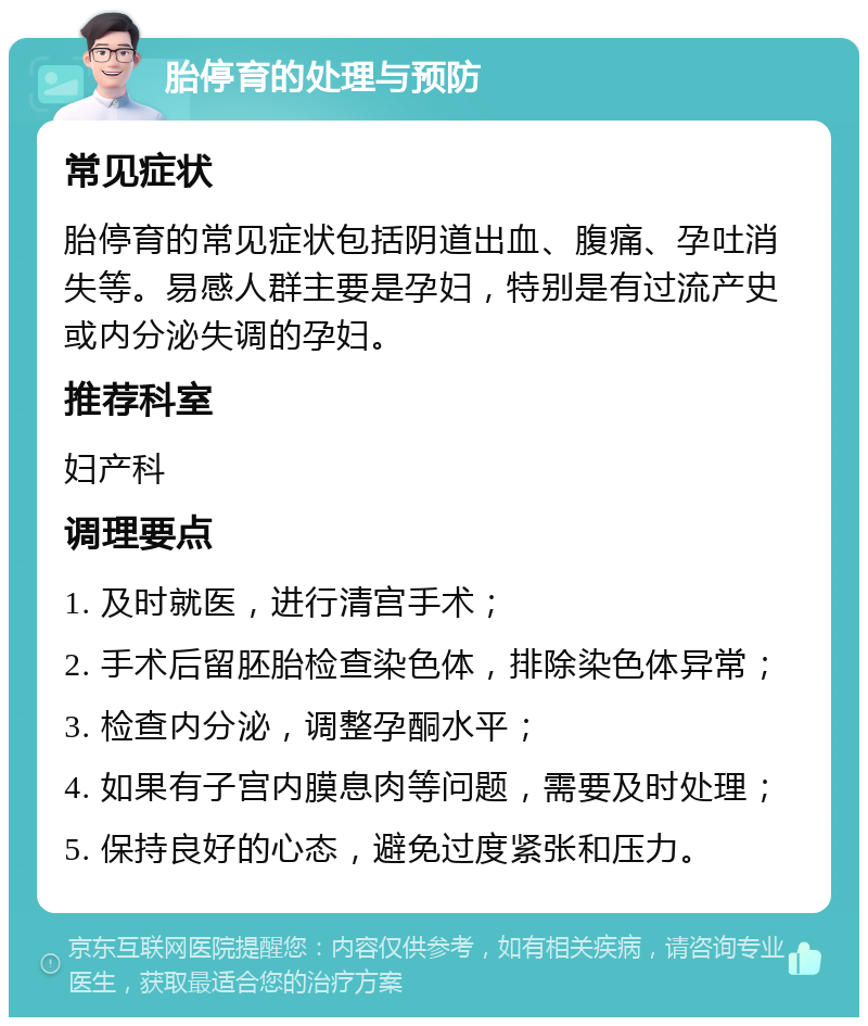 胎停育的处理与预防 常见症状 胎停育的常见症状包括阴道出血、腹痛、孕吐消失等。易感人群主要是孕妇，特别是有过流产史或内分泌失调的孕妇。 推荐科室 妇产科 调理要点 1. 及时就医，进行清宫手术； 2. 手术后留胚胎检查染色体，排除染色体异常； 3. 检查内分泌，调整孕酮水平； 4. 如果有子宫内膜息肉等问题，需要及时处理； 5. 保持良好的心态，避免过度紧张和压力。