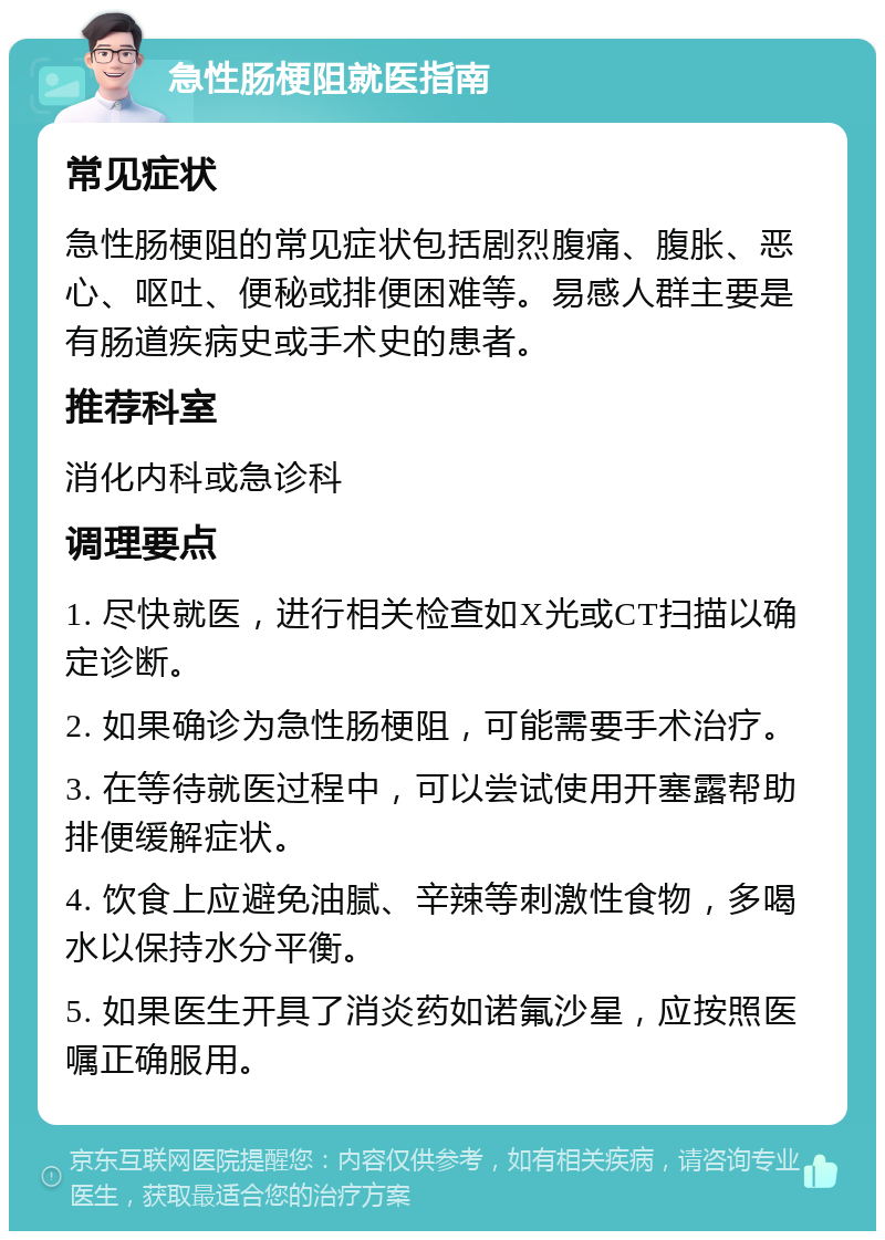 急性肠梗阻就医指南 常见症状 急性肠梗阻的常见症状包括剧烈腹痛、腹胀、恶心、呕吐、便秘或排便困难等。易感人群主要是有肠道疾病史或手术史的患者。 推荐科室 消化内科或急诊科 调理要点 1. 尽快就医，进行相关检查如X光或CT扫描以确定诊断。 2. 如果确诊为急性肠梗阻，可能需要手术治疗。 3. 在等待就医过程中，可以尝试使用开塞露帮助排便缓解症状。 4. 饮食上应避免油腻、辛辣等刺激性食物，多喝水以保持水分平衡。 5. 如果医生开具了消炎药如诺氟沙星，应按照医嘱正确服用。