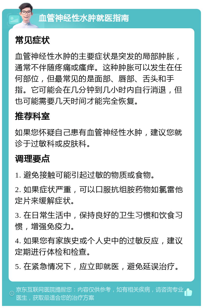 血管神经性水肿就医指南 常见症状 血管神经性水肿的主要症状是突发的局部肿胀，通常不伴随疼痛或瘙痒。这种肿胀可以发生在任何部位，但最常见的是面部、唇部、舌头和手指。它可能会在几分钟到几小时内自行消退，但也可能需要几天时间才能完全恢复。 推荐科室 如果您怀疑自己患有血管神经性水肿，建议您就诊于过敏科或皮肤科。 调理要点 1. 避免接触可能引起过敏的物质或食物。 2. 如果症状严重，可以口服抗组胺药物如氯雷他定片来缓解症状。 3. 在日常生活中，保持良好的卫生习惯和饮食习惯，增强免疫力。 4. 如果您有家族史或个人史中的过敏反应，建议定期进行体检和检查。 5. 在紧急情况下，应立即就医，避免延误治疗。