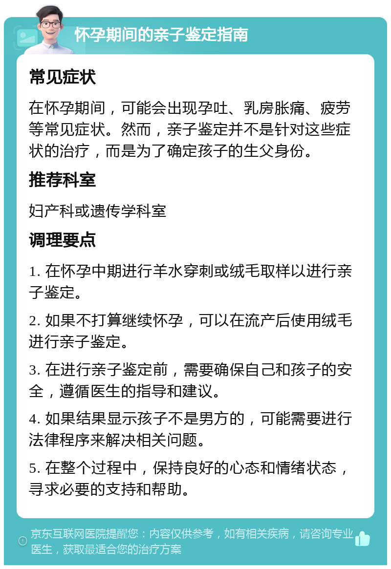 怀孕期间的亲子鉴定指南 常见症状 在怀孕期间，可能会出现孕吐、乳房胀痛、疲劳等常见症状。然而，亲子鉴定并不是针对这些症状的治疗，而是为了确定孩子的生父身份。 推荐科室 妇产科或遗传学科室 调理要点 1. 在怀孕中期进行羊水穿刺或绒毛取样以进行亲子鉴定。 2. 如果不打算继续怀孕，可以在流产后使用绒毛进行亲子鉴定。 3. 在进行亲子鉴定前，需要确保自己和孩子的安全，遵循医生的指导和建议。 4. 如果结果显示孩子不是男方的，可能需要进行法律程序来解决相关问题。 5. 在整个过程中，保持良好的心态和情绪状态，寻求必要的支持和帮助。