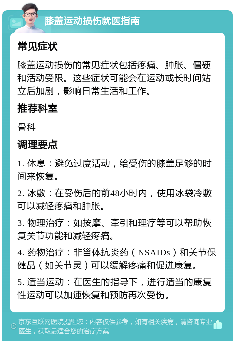 膝盖运动损伤就医指南 常见症状 膝盖运动损伤的常见症状包括疼痛、肿胀、僵硬和活动受限。这些症状可能会在运动或长时间站立后加剧，影响日常生活和工作。 推荐科室 骨科 调理要点 1. 休息：避免过度活动，给受伤的膝盖足够的时间来恢复。 2. 冰敷：在受伤后的前48小时内，使用冰袋冷敷可以减轻疼痛和肿胀。 3. 物理治疗：如按摩、牵引和理疗等可以帮助恢复关节功能和减轻疼痛。 4. 药物治疗：非甾体抗炎药（NSAIDs）和关节保健品（如关节灵）可以缓解疼痛和促进康复。 5. 适当运动：在医生的指导下，进行适当的康复性运动可以加速恢复和预防再次受伤。