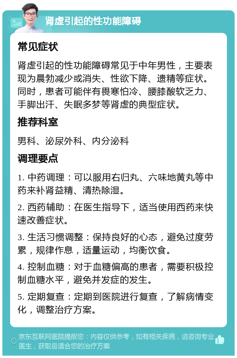 肾虚引起的性功能障碍 常见症状 肾虚引起的性功能障碍常见于中年男性，主要表现为晨勃减少或消失、性欲下降、遗精等症状。同时，患者可能伴有畏寒怕冷、腰膝酸软乏力、手脚出汗、失眠多梦等肾虚的典型症状。 推荐科室 男科、泌尿外科、内分泌科 调理要点 1. 中药调理：可以服用右归丸、六味地黄丸等中药来补肾益精、清热除湿。 2. 西药辅助：在医生指导下，适当使用西药来快速改善症状。 3. 生活习惯调整：保持良好的心态，避免过度劳累，规律作息，适量运动，均衡饮食。 4. 控制血糖：对于血糖偏高的患者，需要积极控制血糖水平，避免并发症的发生。 5. 定期复查：定期到医院进行复查，了解病情变化，调整治疗方案。