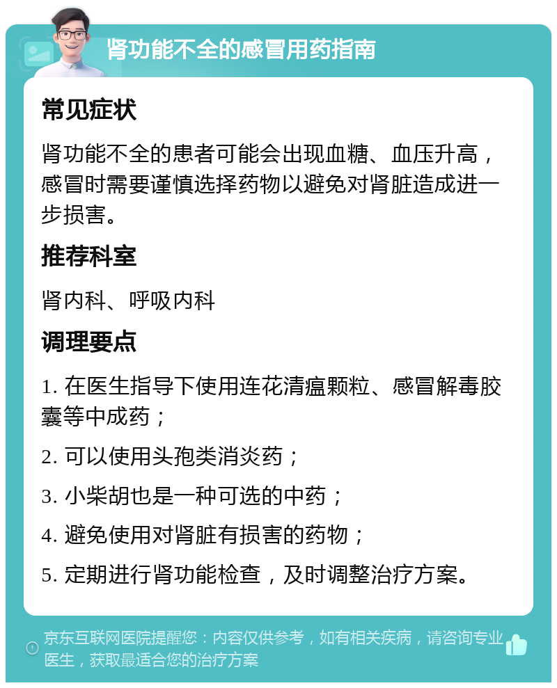 肾功能不全的感冒用药指南 常见症状 肾功能不全的患者可能会出现血糖、血压升高，感冒时需要谨慎选择药物以避免对肾脏造成进一步损害。 推荐科室 肾内科、呼吸内科 调理要点 1. 在医生指导下使用连花清瘟颗粒、感冒解毒胶囊等中成药； 2. 可以使用头孢类消炎药； 3. 小柴胡也是一种可选的中药； 4. 避免使用对肾脏有损害的药物； 5. 定期进行肾功能检查，及时调整治疗方案。