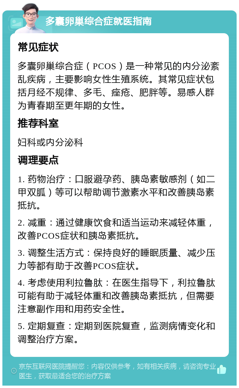 多囊卵巢综合症就医指南 常见症状 多囊卵巢综合症（PCOS）是一种常见的内分泌紊乱疾病，主要影响女性生殖系统。其常见症状包括月经不规律、多毛、痤疮、肥胖等。易感人群为青春期至更年期的女性。 推荐科室 妇科或内分泌科 调理要点 1. 药物治疗：口服避孕药、胰岛素敏感剂（如二甲双胍）等可以帮助调节激素水平和改善胰岛素抵抗。 2. 减重：通过健康饮食和适当运动来减轻体重，改善PCOS症状和胰岛素抵抗。 3. 调整生活方式：保持良好的睡眠质量、减少压力等都有助于改善PCOS症状。 4. 考虑使用利拉鲁肽：在医生指导下，利拉鲁肽可能有助于减轻体重和改善胰岛素抵抗，但需要注意副作用和用药安全性。 5. 定期复查：定期到医院复查，监测病情变化和调整治疗方案。