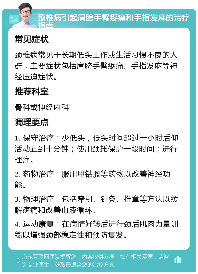 颈椎病引起肩膀手臂疼痛和手指发麻的治疗指南 常见症状 颈椎病常见于长期低头工作或生活习惯不良的人群，主要症状包括肩膀手臂疼痛、手指发麻等神经压迫症状。 推荐科室 骨科或神经内科 调理要点 1. 保守治疗：少低头，低头时间超过一小时后仰活动五到十分钟；使用颈托保护一段时间；进行理疗。 2. 药物治疗：服用甲钴胺等药物以改善神经功能。 3. 物理治疗：包括牵引、针灸、推拿等方法以缓解疼痛和改善血液循环。 4. 运动康复：在病情好转后进行颈后肌肉力量训练以增强颈部稳定性和预防复发。