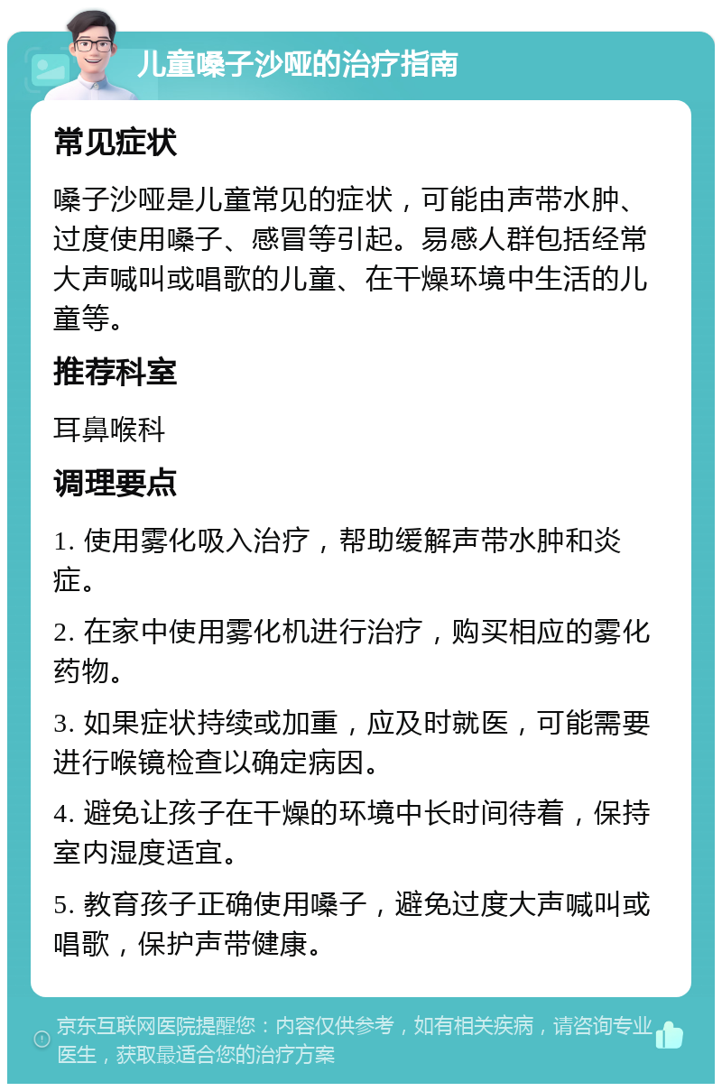 儿童嗓子沙哑的治疗指南 常见症状 嗓子沙哑是儿童常见的症状，可能由声带水肿、过度使用嗓子、感冒等引起。易感人群包括经常大声喊叫或唱歌的儿童、在干燥环境中生活的儿童等。 推荐科室 耳鼻喉科 调理要点 1. 使用雾化吸入治疗，帮助缓解声带水肿和炎症。 2. 在家中使用雾化机进行治疗，购买相应的雾化药物。 3. 如果症状持续或加重，应及时就医，可能需要进行喉镜检查以确定病因。 4. 避免让孩子在干燥的环境中长时间待着，保持室内湿度适宜。 5. 教育孩子正确使用嗓子，避免过度大声喊叫或唱歌，保护声带健康。