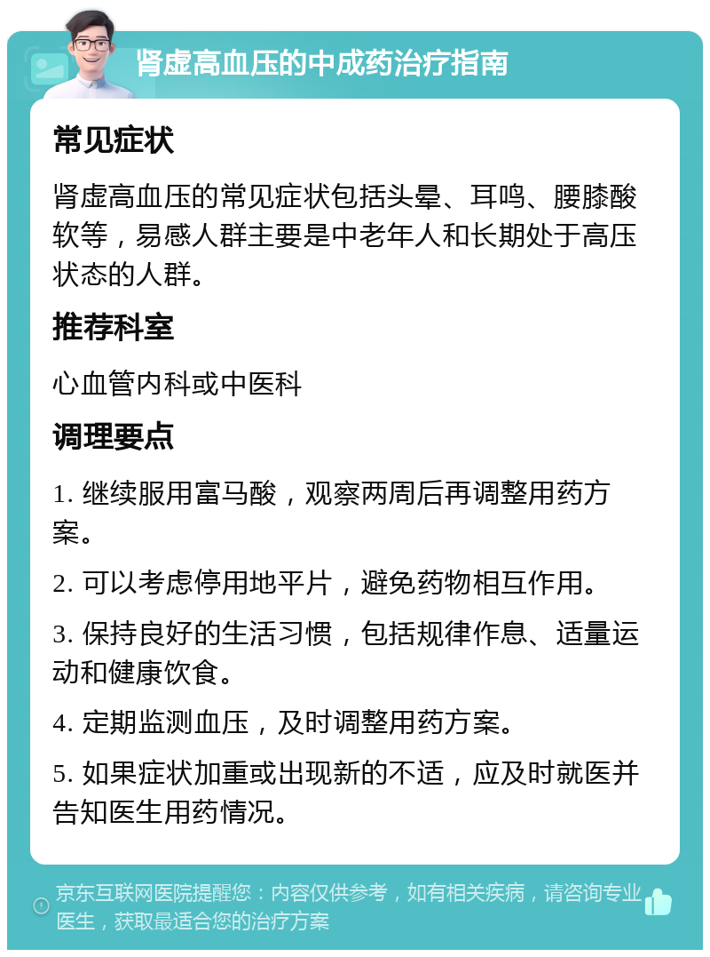 肾虚高血压的中成药治疗指南 常见症状 肾虚高血压的常见症状包括头晕、耳鸣、腰膝酸软等，易感人群主要是中老年人和长期处于高压状态的人群。 推荐科室 心血管内科或中医科 调理要点 1. 继续服用富马酸，观察两周后再调整用药方案。 2. 可以考虑停用地平片，避免药物相互作用。 3. 保持良好的生活习惯，包括规律作息、适量运动和健康饮食。 4. 定期监测血压，及时调整用药方案。 5. 如果症状加重或出现新的不适，应及时就医并告知医生用药情况。