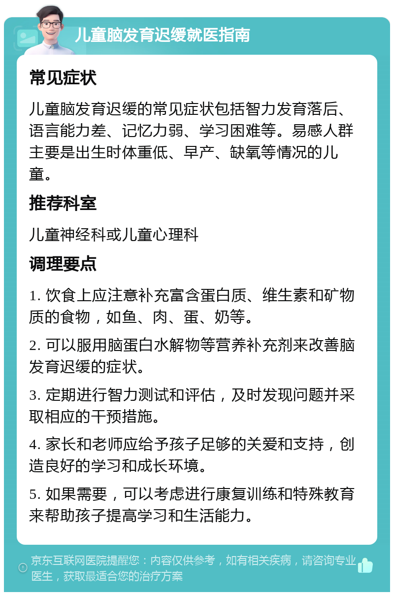 儿童脑发育迟缓就医指南 常见症状 儿童脑发育迟缓的常见症状包括智力发育落后、语言能力差、记忆力弱、学习困难等。易感人群主要是出生时体重低、早产、缺氧等情况的儿童。 推荐科室 儿童神经科或儿童心理科 调理要点 1. 饮食上应注意补充富含蛋白质、维生素和矿物质的食物，如鱼、肉、蛋、奶等。 2. 可以服用脑蛋白水解物等营养补充剂来改善脑发育迟缓的症状。 3. 定期进行智力测试和评估，及时发现问题并采取相应的干预措施。 4. 家长和老师应给予孩子足够的关爱和支持，创造良好的学习和成长环境。 5. 如果需要，可以考虑进行康复训练和特殊教育来帮助孩子提高学习和生活能力。