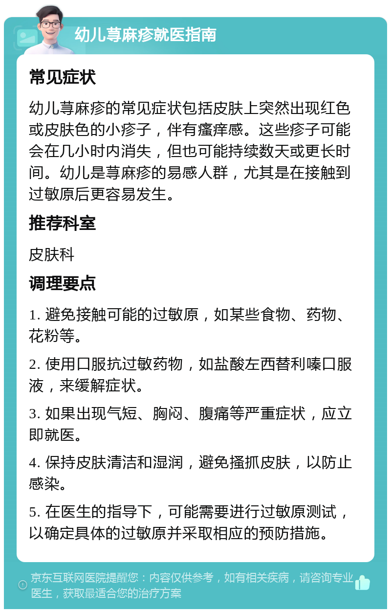 幼儿荨麻疹就医指南 常见症状 幼儿荨麻疹的常见症状包括皮肤上突然出现红色或皮肤色的小疹子，伴有瘙痒感。这些疹子可能会在几小时内消失，但也可能持续数天或更长时间。幼儿是荨麻疹的易感人群，尤其是在接触到过敏原后更容易发生。 推荐科室 皮肤科 调理要点 1. 避免接触可能的过敏原，如某些食物、药物、花粉等。 2. 使用口服抗过敏药物，如盐酸左西替利嗪口服液，来缓解症状。 3. 如果出现气短、胸闷、腹痛等严重症状，应立即就医。 4. 保持皮肤清洁和湿润，避免搔抓皮肤，以防止感染。 5. 在医生的指导下，可能需要进行过敏原测试，以确定具体的过敏原并采取相应的预防措施。