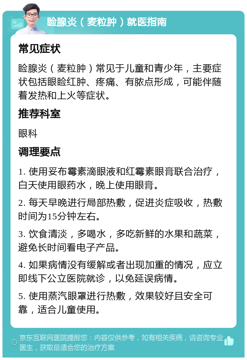 睑腺炎（麦粒肿）就医指南 常见症状 睑腺炎（麦粒肿）常见于儿童和青少年，主要症状包括眼睑红肿、疼痛、有脓点形成，可能伴随着发热和上火等症状。 推荐科室 眼科 调理要点 1. 使用妥布霉素滴眼液和红霉素眼膏联合治疗，白天使用眼药水，晚上使用眼膏。 2. 每天早晚进行局部热敷，促进炎症吸收，热敷时间为15分钟左右。 3. 饮食清淡，多喝水，多吃新鲜的水果和蔬菜，避免长时间看电子产品。 4. 如果病情没有缓解或者出现加重的情况，应立即线下公立医院就诊，以免延误病情。 5. 使用蒸汽眼罩进行热敷，效果较好且安全可靠，适合儿童使用。