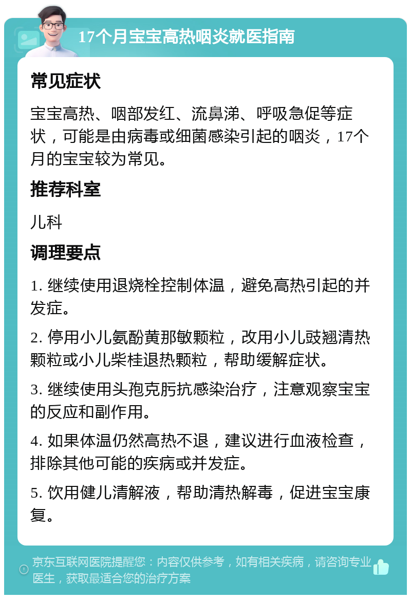 17个月宝宝高热咽炎就医指南 常见症状 宝宝高热、咽部发红、流鼻涕、呼吸急促等症状，可能是由病毒或细菌感染引起的咽炎，17个月的宝宝较为常见。 推荐科室 儿科 调理要点 1. 继续使用退烧栓控制体温，避免高热引起的并发症。 2. 停用小儿氨酚黄那敏颗粒，改用小儿豉翘清热颗粒或小儿柴桂退热颗粒，帮助缓解症状。 3. 继续使用头孢克肟抗感染治疗，注意观察宝宝的反应和副作用。 4. 如果体温仍然高热不退，建议进行血液检查，排除其他可能的疾病或并发症。 5. 饮用健儿清解液，帮助清热解毒，促进宝宝康复。