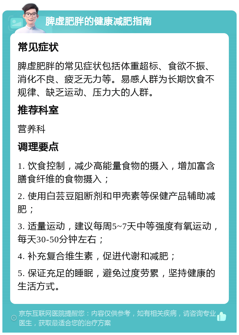 脾虚肥胖的健康减肥指南 常见症状 脾虚肥胖的常见症状包括体重超标、食欲不振、消化不良、疲乏无力等。易感人群为长期饮食不规律、缺乏运动、压力大的人群。 推荐科室 营养科 调理要点 1. 饮食控制，减少高能量食物的摄入，增加富含膳食纤维的食物摄入； 2. 使用白芸豆阻断剂和甲壳素等保健产品辅助减肥； 3. 适量运动，建议每周5~7天中等强度有氧运动，每天30-50分钟左右； 4. 补充复合维生素，促进代谢和减肥； 5. 保证充足的睡眠，避免过度劳累，坚持健康的生活方式。