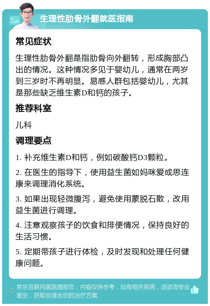 生理性肋骨外翻就医指南 常见症状 生理性肋骨外翻是指肋骨向外翻转，形成胸部凸出的情况。这种情况多见于婴幼儿，通常在两岁到三岁时不再明显。易感人群包括婴幼儿，尤其是那些缺乏维生素D和钙的孩子。 推荐科室 儿科 调理要点 1. 补充维生素D和钙，例如碳酸钙D3颗粒。 2. 在医生的指导下，使用益生菌如妈咪爱或思连康来调理消化系统。 3. 如果出现轻微腹泻，避免使用蒙脱石散，改用益生菌进行调理。 4. 注意观察孩子的饮食和排便情况，保持良好的生活习惯。 5. 定期带孩子进行体检，及时发现和处理任何健康问题。