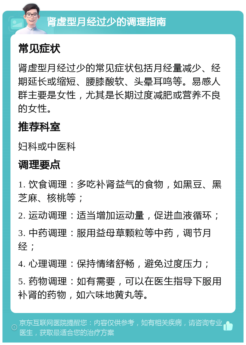 肾虚型月经过少的调理指南 常见症状 肾虚型月经过少的常见症状包括月经量减少、经期延长或缩短、腰膝酸软、头晕耳鸣等。易感人群主要是女性，尤其是长期过度减肥或营养不良的女性。 推荐科室 妇科或中医科 调理要点 1. 饮食调理：多吃补肾益气的食物，如黑豆、黑芝麻、核桃等； 2. 运动调理：适当增加运动量，促进血液循环； 3. 中药调理：服用益母草颗粒等中药，调节月经； 4. 心理调理：保持情绪舒畅，避免过度压力； 5. 药物调理：如有需要，可以在医生指导下服用补肾的药物，如六味地黄丸等。