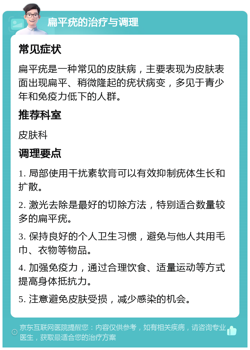 扁平疣的治疗与调理 常见症状 扁平疣是一种常见的皮肤病，主要表现为皮肤表面出现扁平、稍微隆起的疣状病变，多见于青少年和免疫力低下的人群。 推荐科室 皮肤科 调理要点 1. 局部使用干扰素软膏可以有效抑制疣体生长和扩散。 2. 激光去除是最好的切除方法，特别适合数量较多的扁平疣。 3. 保持良好的个人卫生习惯，避免与他人共用毛巾、衣物等物品。 4. 加强免疫力，通过合理饮食、适量运动等方式提高身体抵抗力。 5. 注意避免皮肤受损，减少感染的机会。