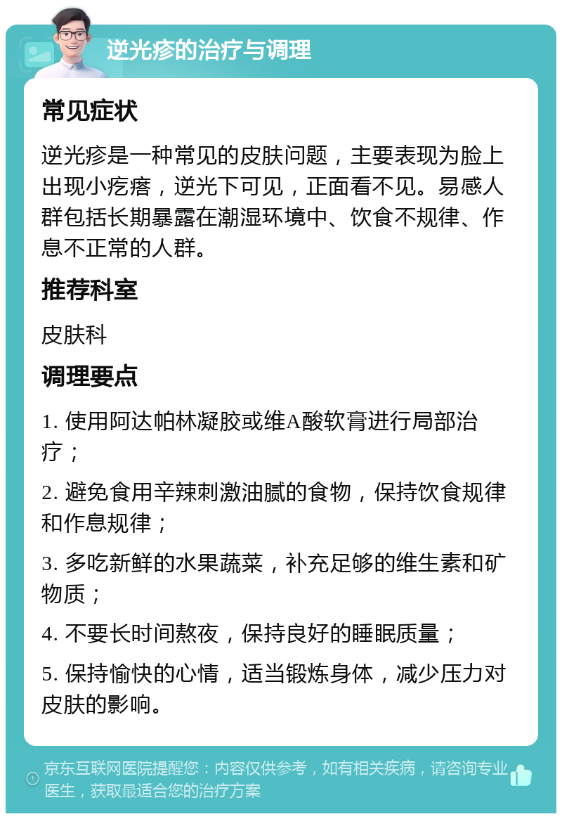 逆光疹的治疗与调理 常见症状 逆光疹是一种常见的皮肤问题，主要表现为脸上出现小疙瘩，逆光下可见，正面看不见。易感人群包括长期暴露在潮湿环境中、饮食不规律、作息不正常的人群。 推荐科室 皮肤科 调理要点 1. 使用阿达帕林凝胶或维A酸软膏进行局部治疗； 2. 避免食用辛辣刺激油腻的食物，保持饮食规律和作息规律； 3. 多吃新鲜的水果蔬菜，补充足够的维生素和矿物质； 4. 不要长时间熬夜，保持良好的睡眠质量； 5. 保持愉快的心情，适当锻炼身体，减少压力对皮肤的影响。