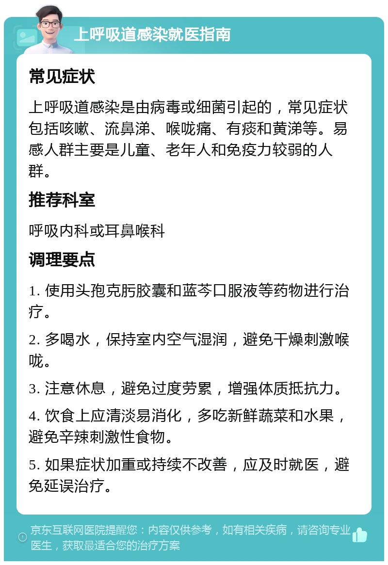 上呼吸道感染就医指南 常见症状 上呼吸道感染是由病毒或细菌引起的，常见症状包括咳嗽、流鼻涕、喉咙痛、有痰和黄涕等。易感人群主要是儿童、老年人和免疫力较弱的人群。 推荐科室 呼吸内科或耳鼻喉科 调理要点 1. 使用头孢克肟胶囊和蓝芩口服液等药物进行治疗。 2. 多喝水，保持室内空气湿润，避免干燥刺激喉咙。 3. 注意休息，避免过度劳累，增强体质抵抗力。 4. 饮食上应清淡易消化，多吃新鲜蔬菜和水果，避免辛辣刺激性食物。 5. 如果症状加重或持续不改善，应及时就医，避免延误治疗。