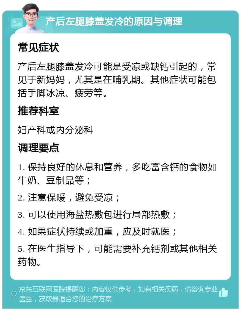 产后左腿膝盖发冷的原因与调理 常见症状 产后左腿膝盖发冷可能是受凉或缺钙引起的，常见于新妈妈，尤其是在哺乳期。其他症状可能包括手脚冰凉、疲劳等。 推荐科室 妇产科或内分泌科 调理要点 1. 保持良好的休息和营养，多吃富含钙的食物如牛奶、豆制品等； 2. 注意保暖，避免受凉； 3. 可以使用海盐热敷包进行局部热敷； 4. 如果症状持续或加重，应及时就医； 5. 在医生指导下，可能需要补充钙剂或其他相关药物。